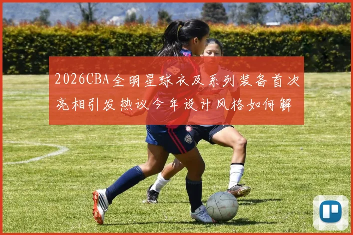 2026CBA全明星球衣及系列装备首次亮相引发热议今年设计风格如何解析