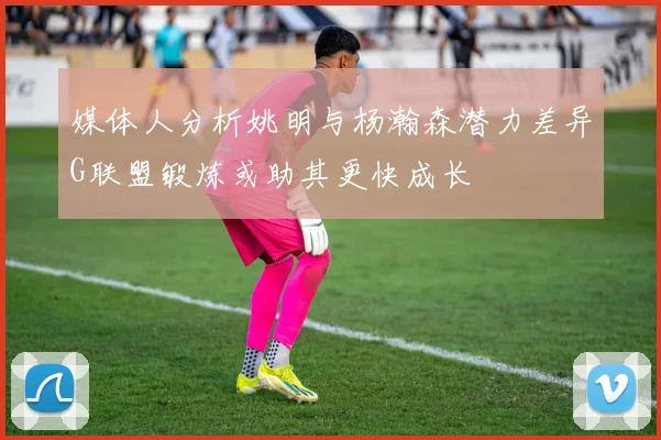 媒体人分析姚明与杨瀚森潜力差异G联盟锻炼或助其更快成长
