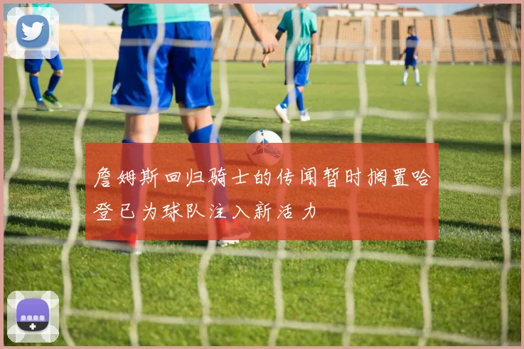 詹姆斯回归骑士的传闻暂时搁置哈登已为球队注入新活力