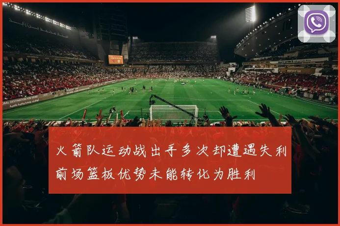 火箭队运动战出手多次却遭遇失利前场篮板优势未能转化为胜利