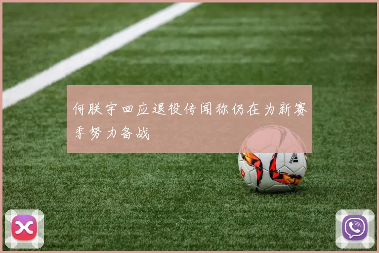 何朕宇回应退役传闻称仍在为新赛季努力备战