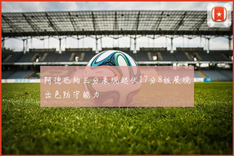 阿德巴约三分表现起伏17分8板展现出色防守能力