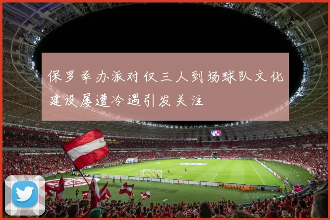 保罗举办派对仅三人到场球队文化建设屡遭冷遇引发关注