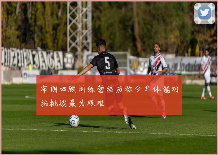 布朗回顾训练营经历称今年体能对抗挑战最为艰难