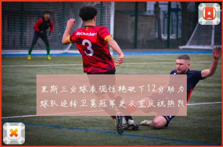 里斯三分球表现惊艳砍下12分助力球队逆转卫冕冠军更衣室庆祝热烈