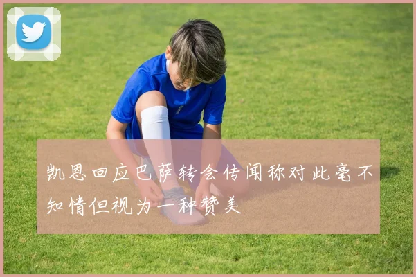 凯恩回应巴萨转会传闻称对此毫不知情但视为一种赞美