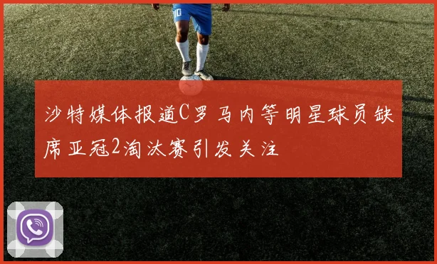 沙特媒体报道C罗马内等明星球员缺席亚冠2淘汰赛引发关注