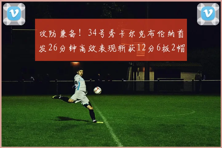 攻防兼备！34号秀卡尔克布伦纳首发26分钟高效表现斩获12分6板2帽