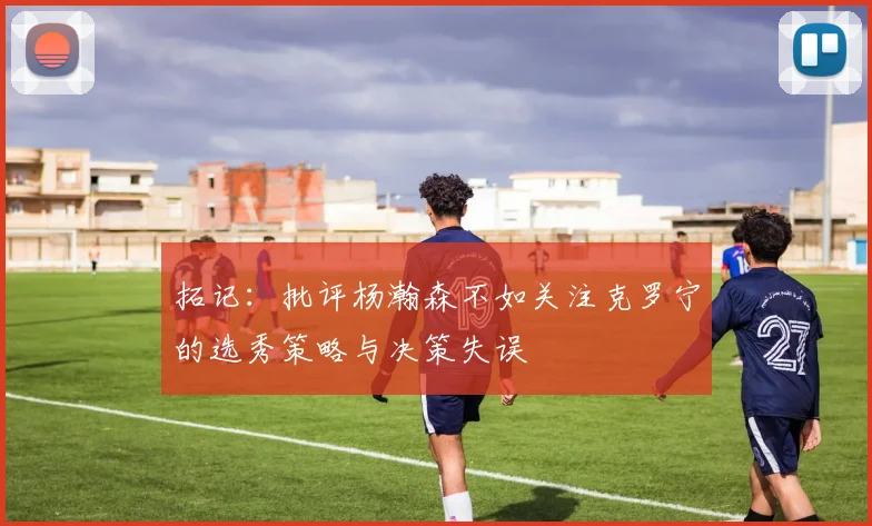 拓记：批评杨瀚森不如关注克罗宁的选秀策略与决策失误