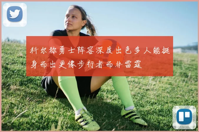 科尔称勇士阵容深度出色多人能挺身而出更像步行者而非雷霆