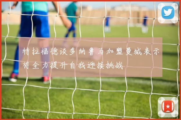 特拉福德谈多纳鲁马加盟曼城表示将全力提升自我迎接挑战