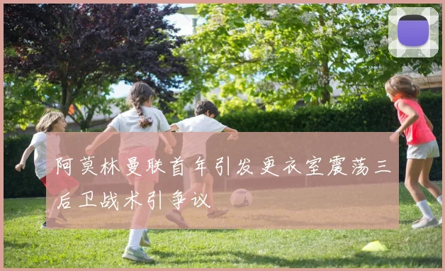 阿莫林曼联首年引发更衣室震荡三后卫战术引争议