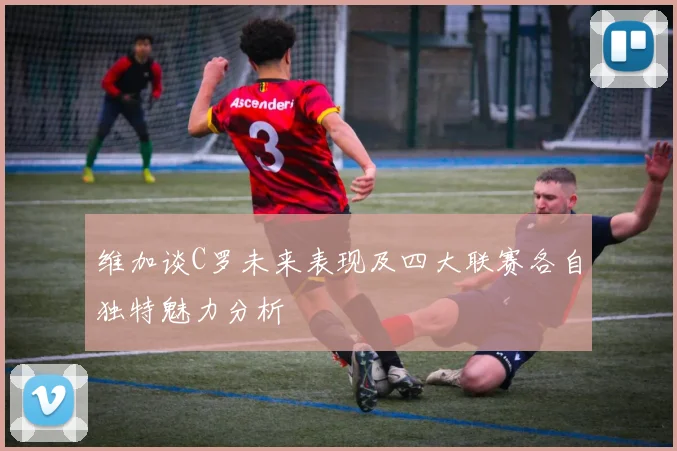 维加谈C罗未来表现及四大联赛各自独特魅力分析