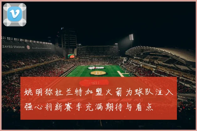 姚明称杜兰特加盟火箭为球队注入强心剂新赛季充满期待与看点