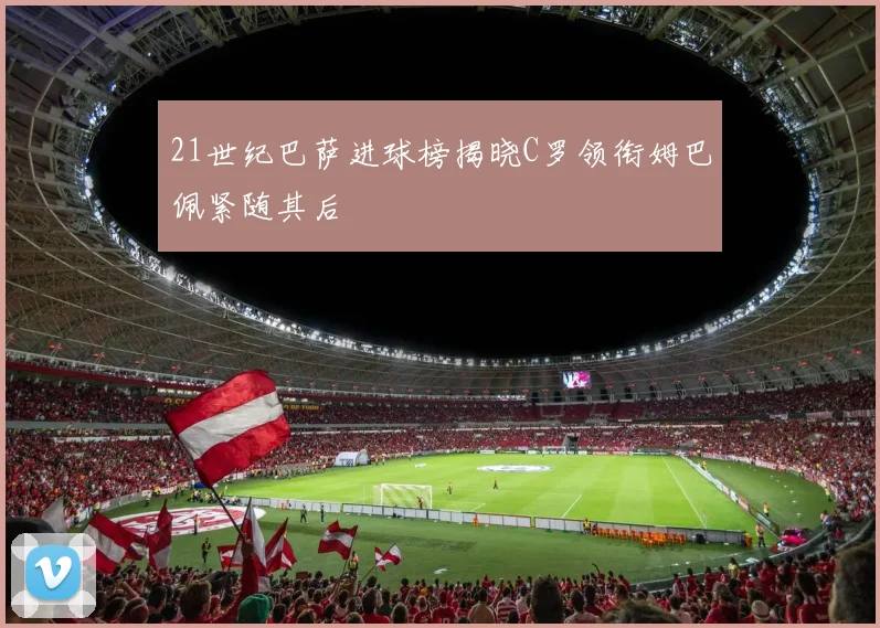21世纪巴萨进球榜揭晓C罗领衔姆巴佩紧随其后