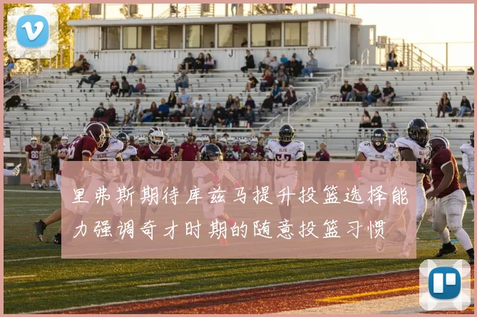 里弗斯期待库兹马提升投篮选择能力强调奇才时期的随意投篮习惯