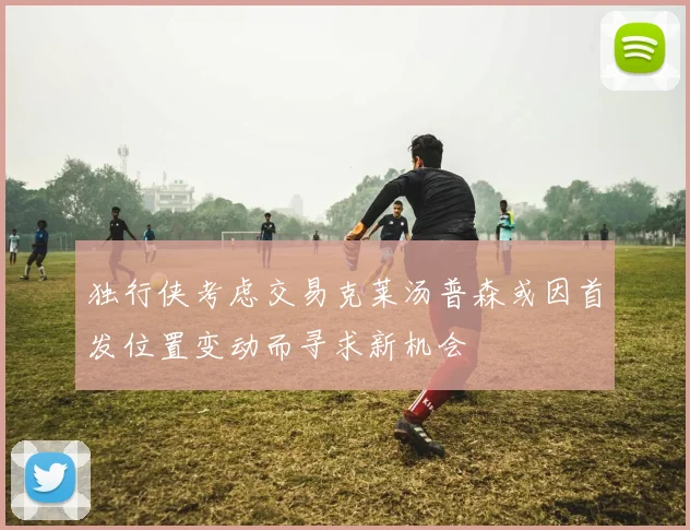 独行侠考虑交易克莱汤普森或因首发位置变动而寻求新机会