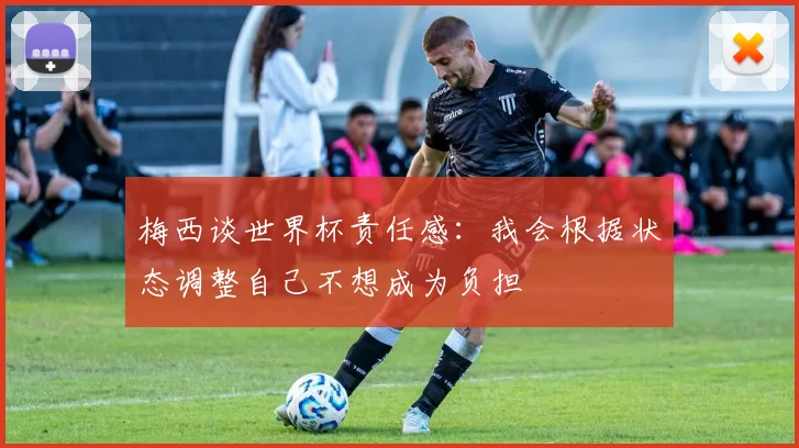 梅西谈世界杯责任感：我会根据状态调整自己不想成为负担