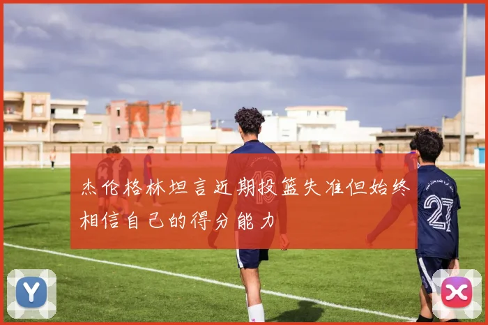 杰伦格林坦言近期投篮失准但始终相信自己的得分能力