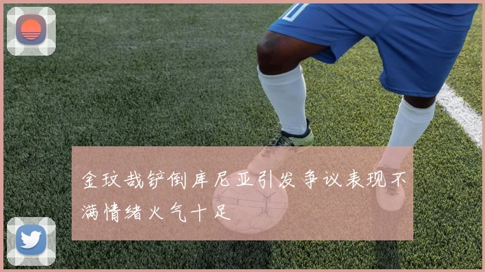 金玟哉铲倒库尼亚引发争议表现不满情绪火气十足