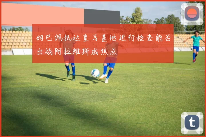 姆巴佩抵达皇马基地进行检查能否出战阿拉维斯成焦点