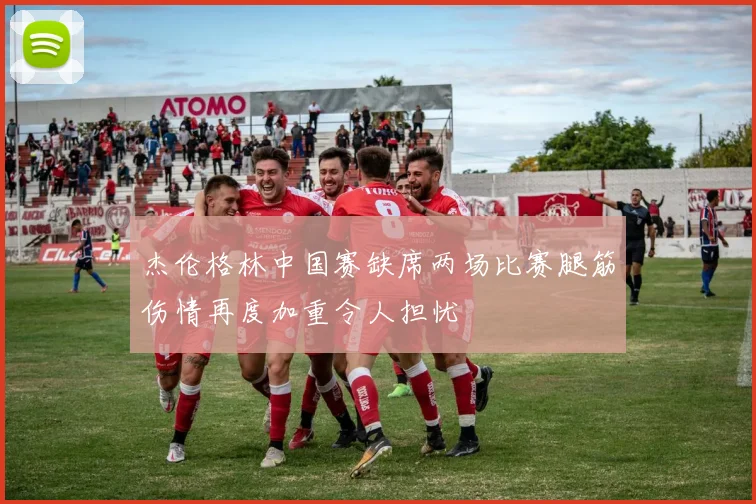 杰伦格林中国赛缺席两场比赛腿筋伤情再度加重令人担忧