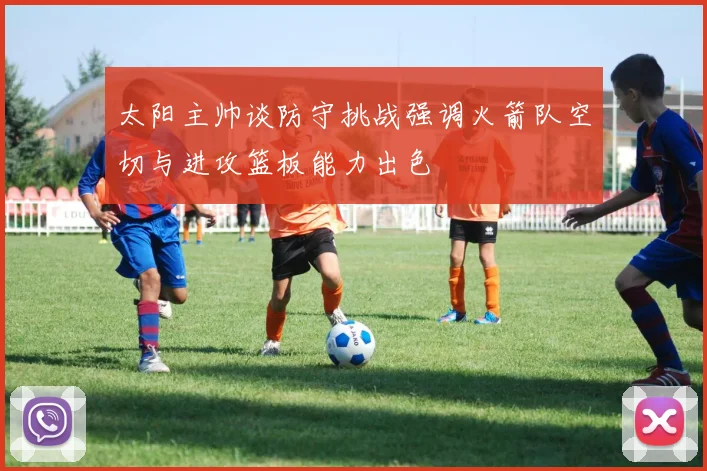 太阳主帅谈防守挑战强调火箭队空切与进攻篮板能力出色