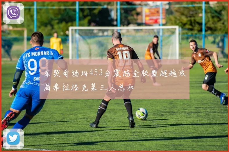 东契奇场均453分震撼全联盟超越浓眉弗拉格克莱三人总和