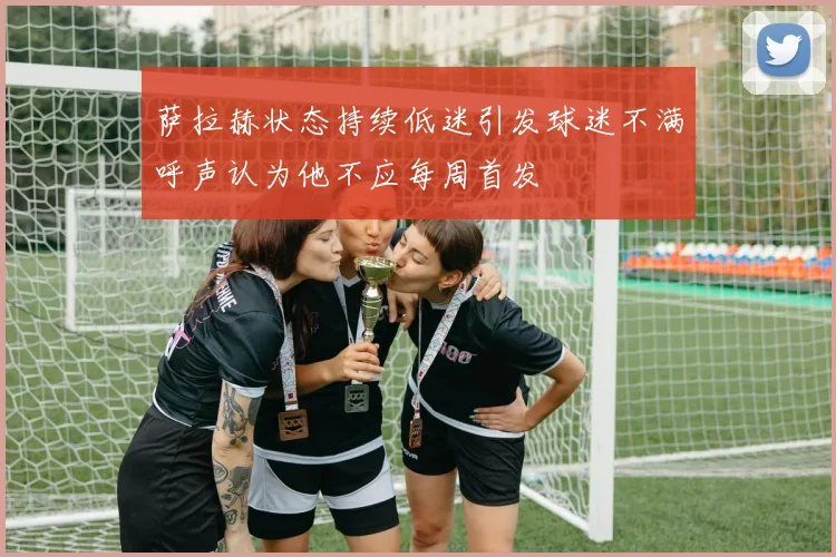 萨拉赫状态持续低迷引发球迷不满呼声认为他不应每周首发