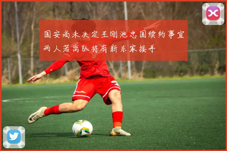 国安尚未决定王刚池忠国续约事宜两人若离队将有新东家接手