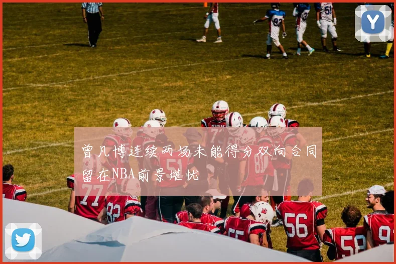 曾凡博连续两场未能得分双向合同留在NBA前景堪忧