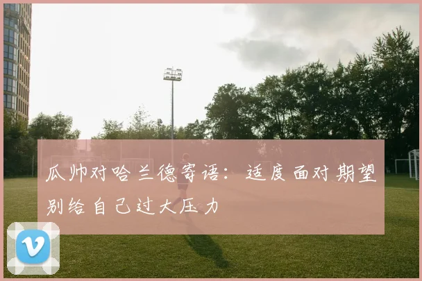 瓜帅对哈兰德寄语：适度面对期望别给自己过大压力