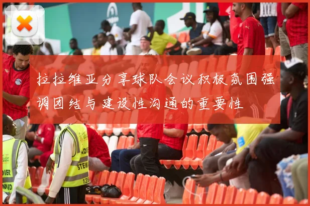 拉拉维亚分享球队会议积极氛围强调团结与建设性沟通的重要性