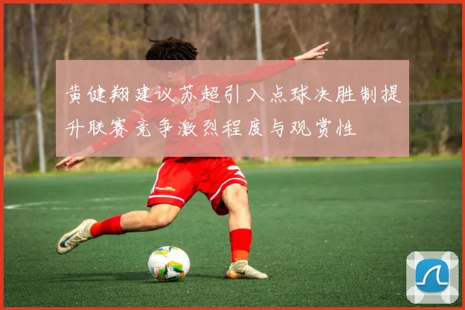 黄健翔建议苏超引入点球决胜制提升联赛竞争激烈程度与观赏性