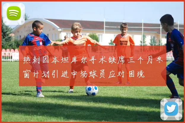 热刺因本坦库尔手术缺席三个月冬窗计划引进中场球员应对困境