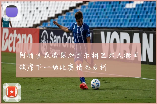 阿特金森透露加兰和梅里尔大概率缺席下一场比赛情况分析