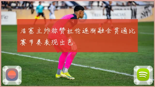 活塞主帅称赞杜伦逐渐融会贯通比赛节奏表现出色