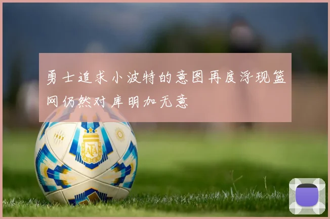 勇士追求小波特的意图再度浮现篮网仍然对库明加无意
