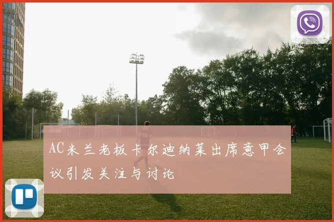 AC米兰老板卡尔迪纳莱出席意甲会议引发关注与讨论