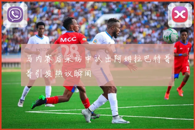 马内赛后采访中认出阿姆拉巴特哥哥引发热议瞬间